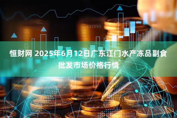 恒财网 2025年6月12日广东江门水产冻品副食批发市场价格行情