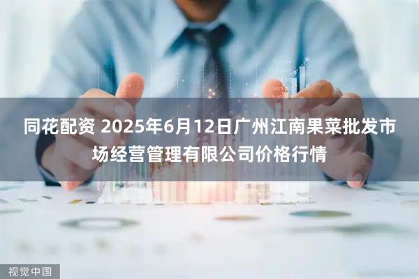 同花配资 2025年6月12日广州江南果菜批发市场经营管理有限公司价格行情