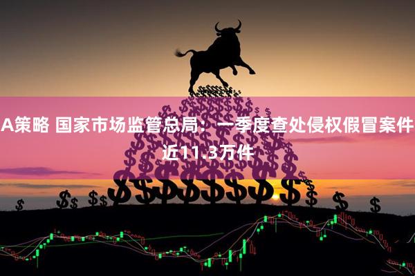 A策略 国家市场监管总局：一季度查处侵权假冒案件近11.3万件