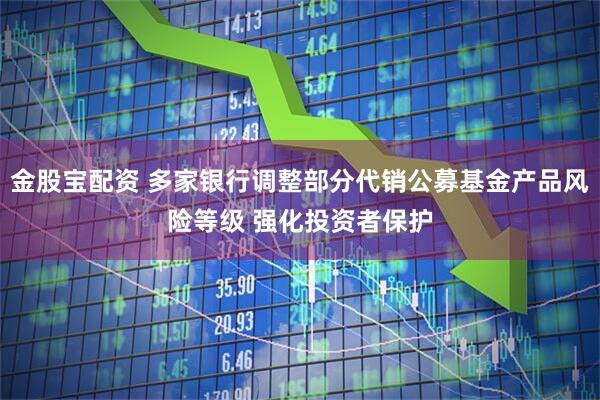 金股宝配资 多家银行调整部分代销公募基金产品风险等级 强化投资者保护