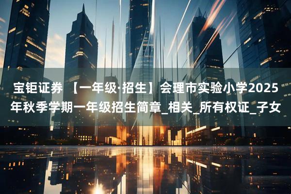 宝钜证券 【一年级·招生】会理市实验小学2025年秋季学期一年级招生简章_相关_所有权证_子女