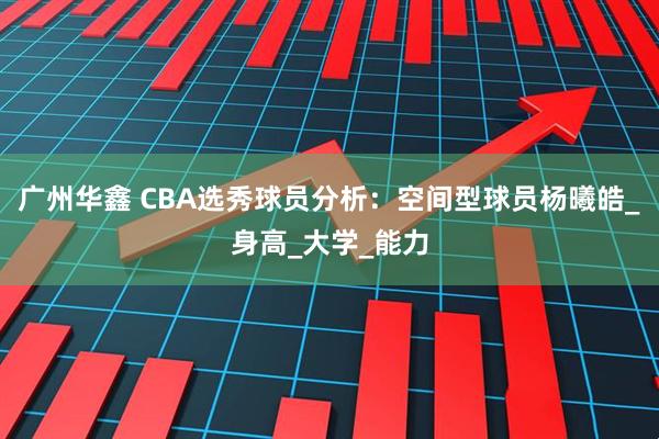 广州华鑫 CBA选秀球员分析：空间型球员杨曦皓_身高_大学_能力