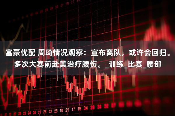 富豪优配 周琦情况观察：宣布离队，或许会回归。多次大赛前赴美治疗腰伤。_训练_比赛_腰部