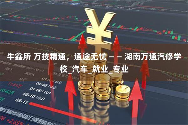 牛鑫所 万技精通，通途无忧 — — 湖南万通汽修学校_汽车_就业_专业