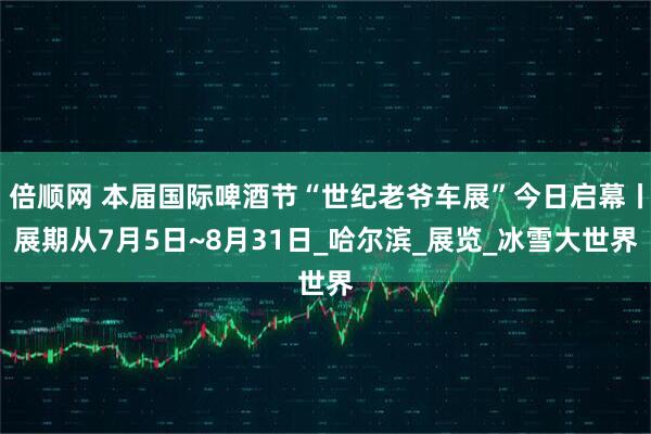 倍顺网 本届国际啤酒节“世纪老爷车展”今日启幕丨展期从7月5日~8月31日_哈尔滨_展览_冰雪大世界