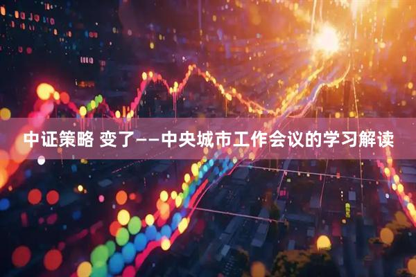 中证策略 变了——中央城市工作会议的学习解读