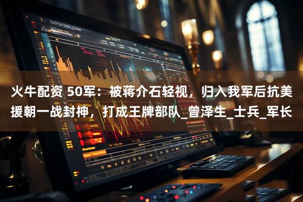 火牛配资 50军：被蒋介石轻视，归入我军后抗美援朝一战封神，打成王牌部队_曾泽生_士兵_军长