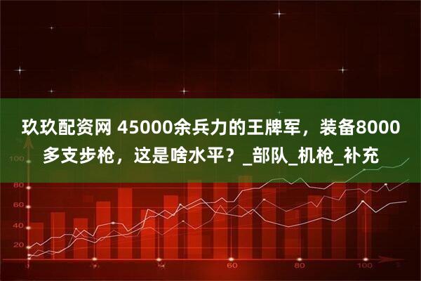 玖玖配资网 45000余兵力的王牌军，装备8000多支步枪，这是啥水平？_部队_机枪_补充