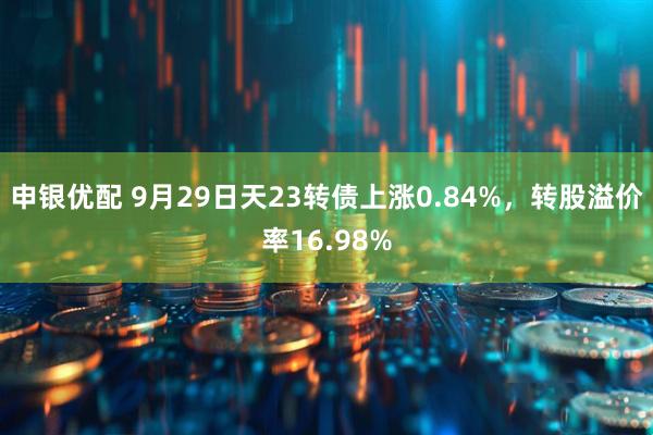 申银优配 9月29日天23转债上涨0.84%，转股溢价率16.98%