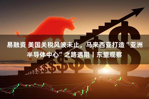 易融资 美国关税风波未止，马来西亚打造“亚洲半导体中心”之路遇阻丨东盟观察