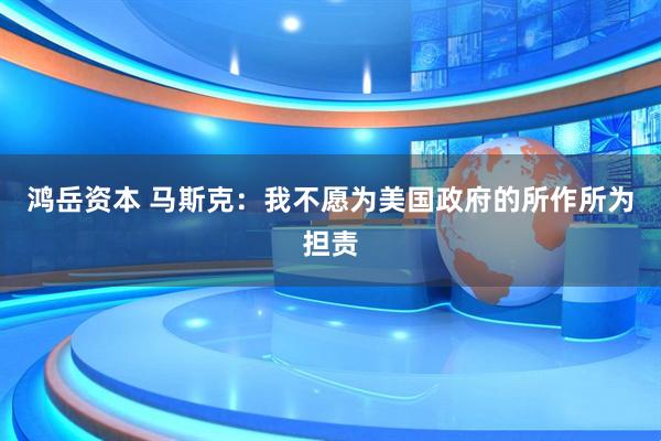 鸿岳资本 马斯克：我不愿为美国政府的所作所为担责